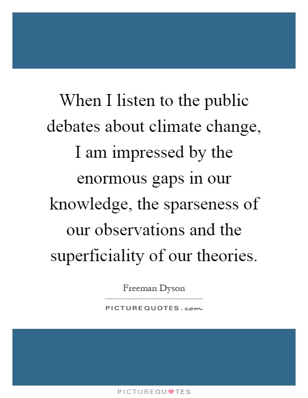 When I listen to the public debates about climate change, I am impressed by the enormous gaps in our knowledge, the sparseness of our observations and the superficiality of our theories Picture Quote #1