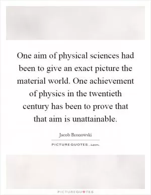 One aim of physical sciences had been to give an exact picture the material world. One achievement of physics in the twentieth century has been to prove that that aim is unattainable Picture Quote #1