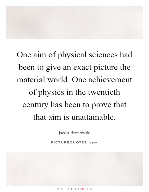 One aim of physical sciences had been to give an exact picture the material world. One achievement of physics in the twentieth century has been to prove that that aim is unattainable Picture Quote #1