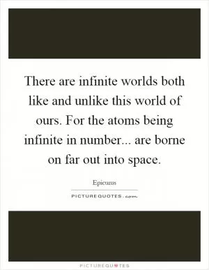 There are infinite worlds both like and unlike this world of ours. For the atoms being infinite in number... are borne on far out into space Picture Quote #1