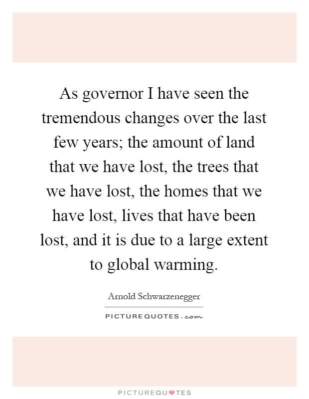 As governor I have seen the tremendous changes over the last few years; the amount of land that we have lost, the trees that we have lost, the homes that we have lost, lives that have been lost, and it is due to a large extent to global warming Picture Quote #1