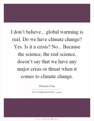I don’t believe... global warming is real. Do we have climate change? Yes. Is it a crisis? No... Because the science, the real science, doesn’t say that we have any major crisis or threat when it comes to climate change Picture Quote #1