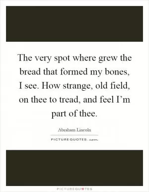 The very spot where grew the bread that formed my bones, I see. How strange, old field, on thee to tread, and feel I’m part of thee Picture Quote #1