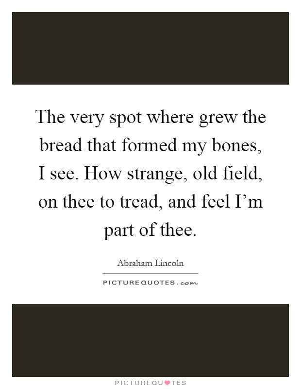The very spot where grew the bread that formed my bones, I see. How strange, old field, on thee to tread, and feel I'm part of thee Picture Quote #1