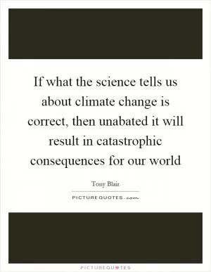 If what the science tells us about climate change is correct, then unabated it will result in catastrophic consequences for our world Picture Quote #1