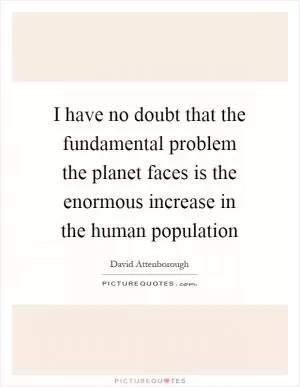 I have no doubt that the fundamental problem the planet faces is the enormous increase in the human population Picture Quote #1