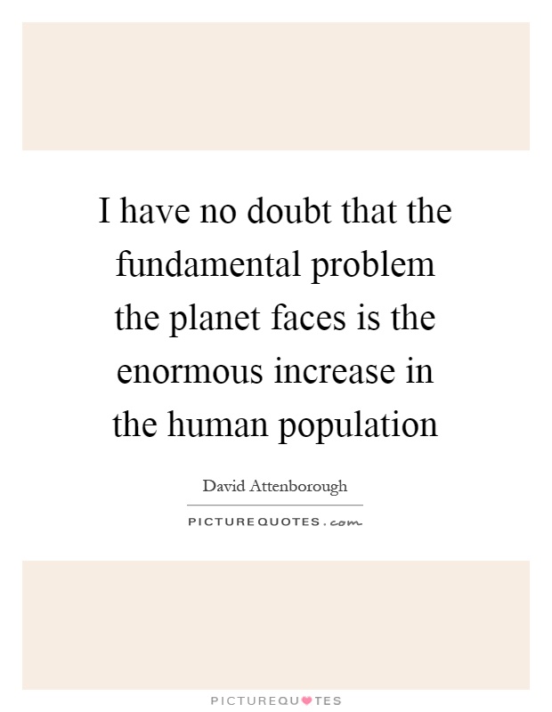 I have no doubt that the fundamental problem the planet faces is the enormous increase in the human population Picture Quote #1