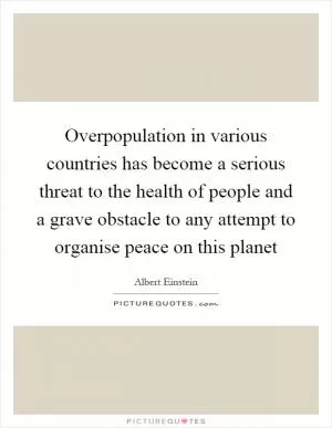 Overpopulation in various countries has become a serious threat to the health of people and a grave obstacle to any attempt to organise peace on this planet Picture Quote #1