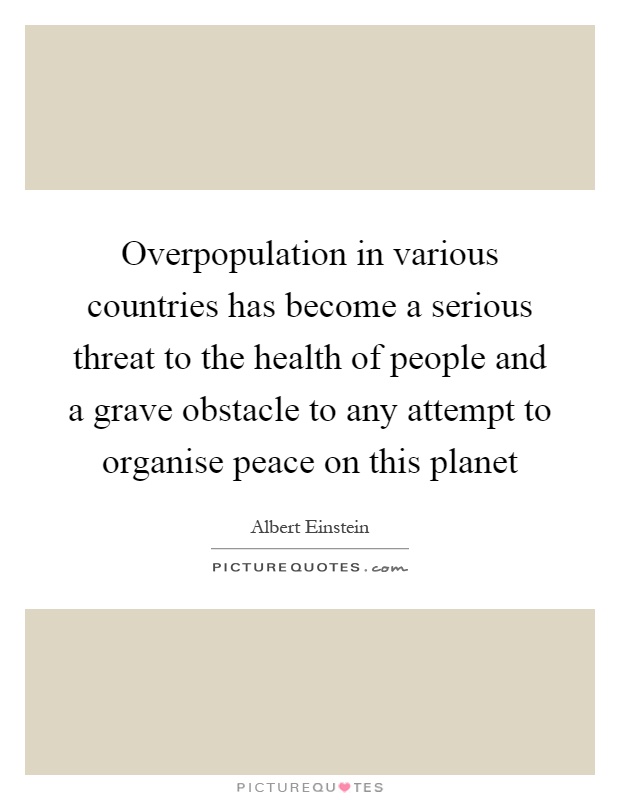 Overpopulation in various countries has become a serious threat to the health of people and a grave obstacle to any attempt to organise peace on this planet Picture Quote #1