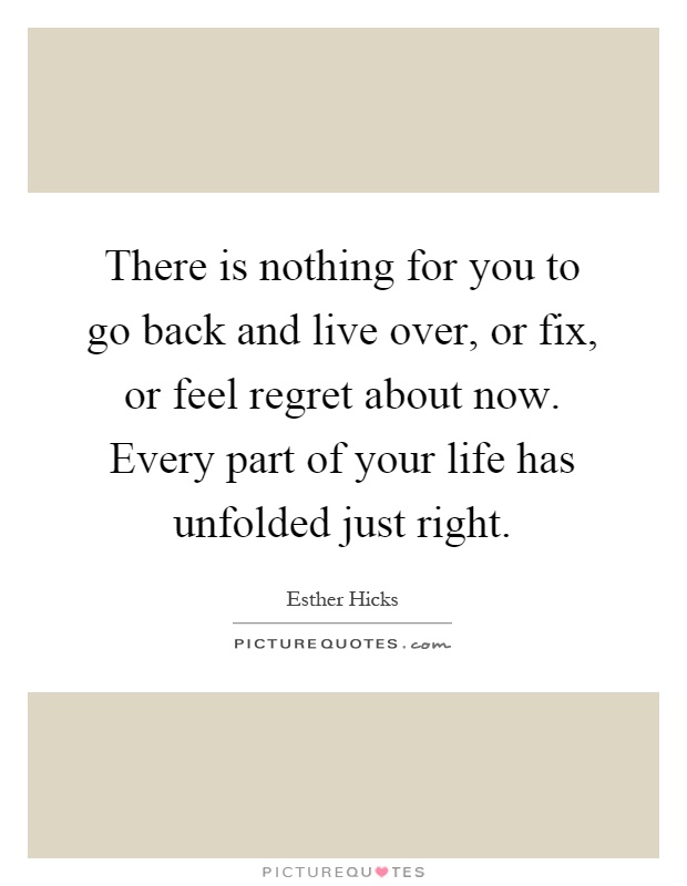 There is nothing for you to go back and live over, or fix, or feel regret about now. Every part of your life has unfolded just right Picture Quote #1