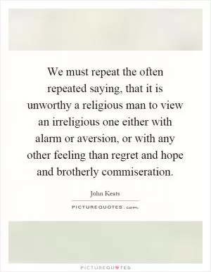 We must repeat the often repeated saying, that it is unworthy a religious man to view an irreligious one either with alarm or aversion, or with any other feeling than regret and hope and brotherly commiseration Picture Quote #1