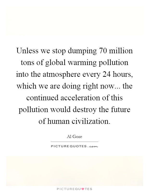 Unless we stop dumping 70 million tons of global warming pollution into the atmosphere every 24 hours, which we are doing right now... the continued acceleration of this pollution would destroy the future of human civilization Picture Quote #1