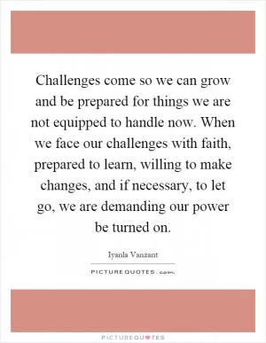 Challenges come so we can grow and be prepared for things we are not equipped to handle now. When we face our challenges with faith, prepared to learn, willing to make changes, and if necessary, to let go, we are demanding our power be turned on Picture Quote #1