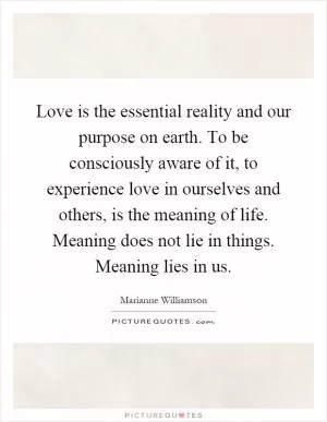Love is the essential reality and our purpose on earth. To be consciously aware of it, to experience love in ourselves and others, is the meaning of life. Meaning does not lie in things. Meaning lies in us Picture Quote #1