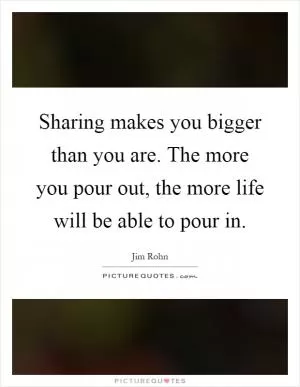 Sharing makes you bigger than you are. The more you pour out, the more life will be able to pour in Picture Quote #1