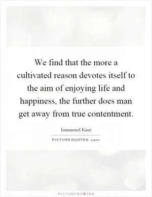 We find that the more a cultivated reason devotes itself to the aim of enjoying life and happiness, the further does man get away from true contentment Picture Quote #1