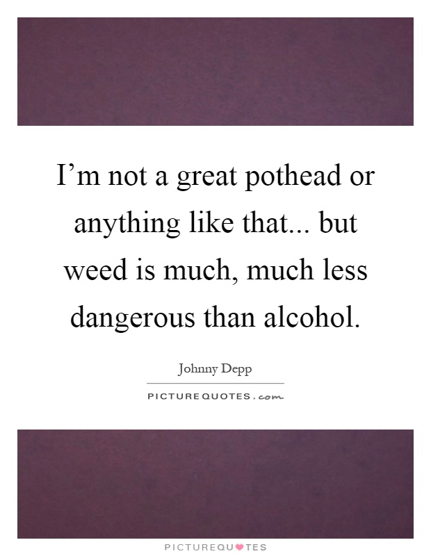 I'm not a great pothead or anything like that... but weed is much, much less dangerous than alcohol Picture Quote #1