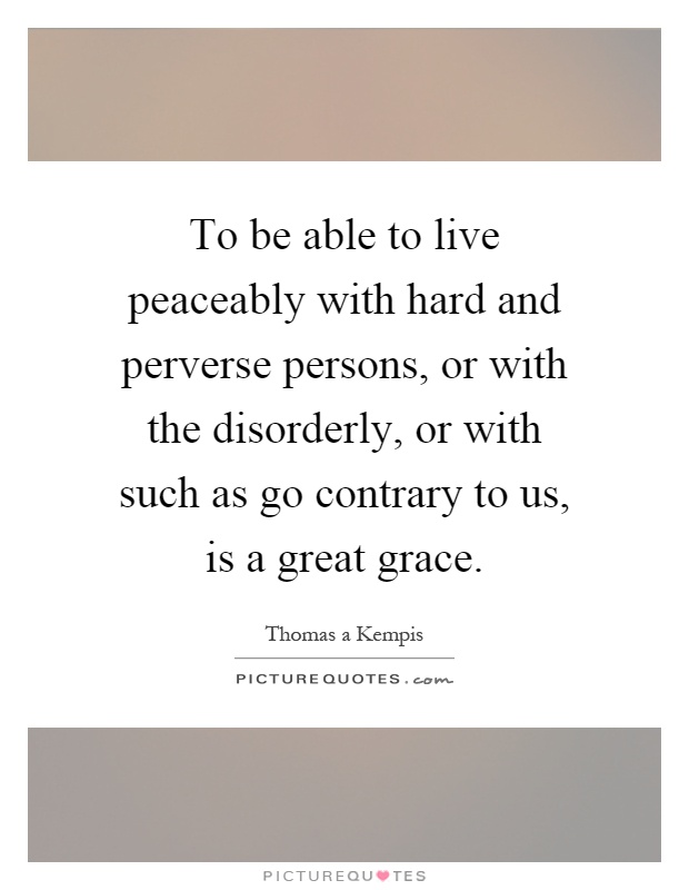 To be able to live peaceably with hard and perverse persons, or with the disorderly, or with such as go contrary to us, is a great grace Picture Quote #1