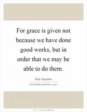 For grace is given not because we have done good works, but in order that we may be able to do them Picture Quote #1