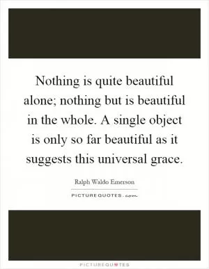 Nothing is quite beautiful alone; nothing but is beautiful in the whole. A single object is only so far beautiful as it suggests this universal grace Picture Quote #1
