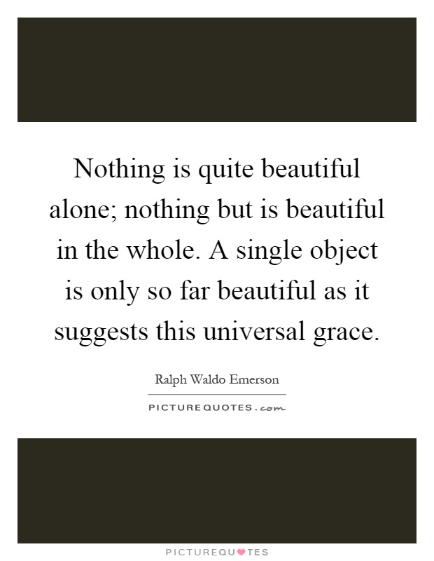 Nothing is quite beautiful alone; nothing but is beautiful in the whole. A single object is only so far beautiful as it suggests this universal grace Picture Quote #1