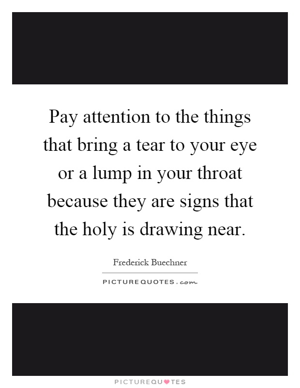 Pay attention to the things that bring a tear to your eye or a lump in your throat because they are signs that the holy is drawing near Picture Quote #1