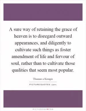 A sure way of retaining the grace of heaven is to disregard outward appearances, and diligently to cultivate such things as foster amendment of life and fervour of soul, rather than to cultivate those qualities that seem most popular Picture Quote #1