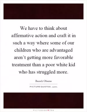 We have to think about affirmative action and craft it in such a way where some of our children who are advantaged aren’t getting more favorable treatment than a poor white kid who has struggled more Picture Quote #1