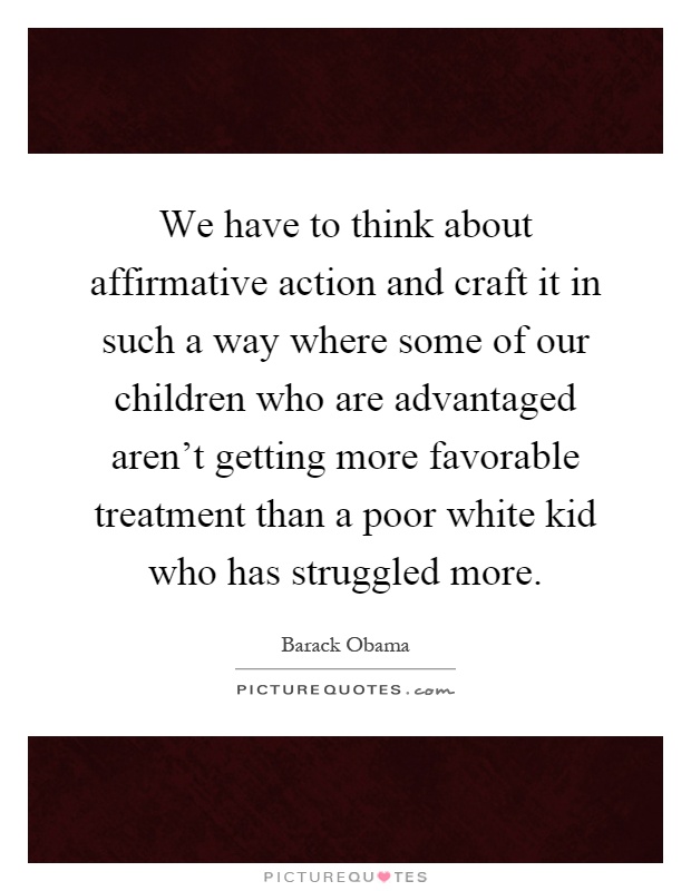We have to think about affirmative action and craft it in such a way where some of our children who are advantaged aren't getting more favorable treatment than a poor white kid who has struggled more Picture Quote #1