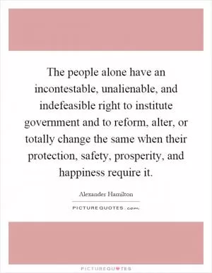 The people alone have an incontestable, unalienable, and indefeasible right to institute government and to reform, alter, or totally change the same when their protection, safety, prosperity, and happiness require it Picture Quote #1