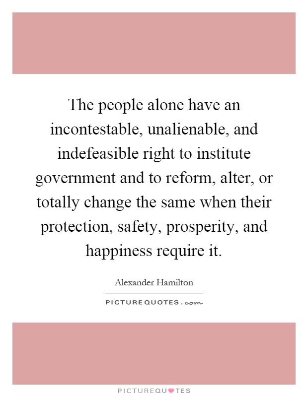 The people alone have an incontestable, unalienable, and indefeasible right to institute government and to reform, alter, or totally change the same when their protection, safety, prosperity, and happiness require it Picture Quote #1