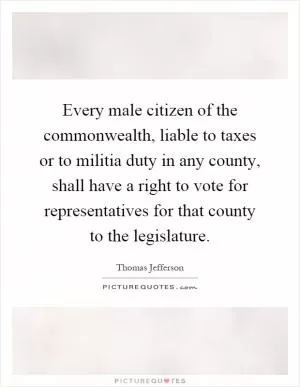 Every male citizen of the commonwealth, liable to taxes or to militia duty in any county, shall have a right to vote for representatives for that county to the legislature Picture Quote #1