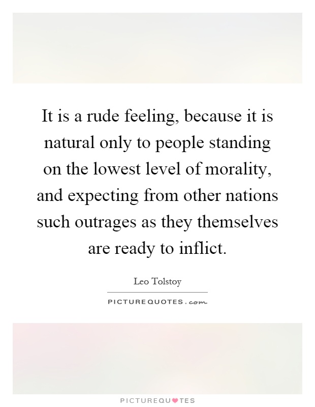 It is a rude feeling, because it is natural only to people standing on the lowest level of morality, and expecting from other nations such outrages as they themselves are ready to inflict Picture Quote #1