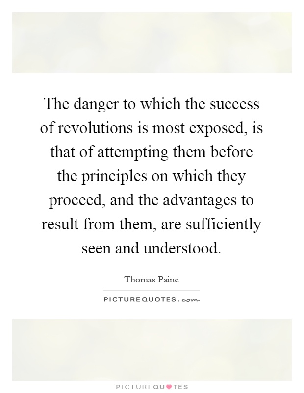 The danger to which the success of revolutions is most exposed, is that of attempting them before the principles on which they proceed, and the advantages to result from them, are sufficiently seen and understood Picture Quote #1