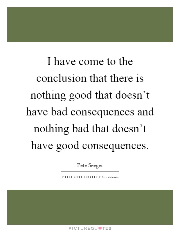 I have come to the conclusion that there is nothing good that doesn't have bad consequences and nothing bad that doesn't have good consequences Picture Quote #1