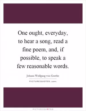 One ought, everyday, to hear a song, read a fine poem, and, if possible, to speak a few reasonable words Picture Quote #1