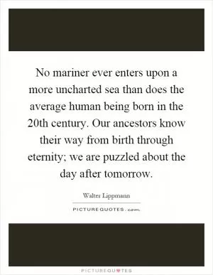 No mariner ever enters upon a more uncharted sea than does the average human being born in the 20th century. Our ancestors know their way from birth through eternity; we are puzzled about the day after tomorrow Picture Quote #1