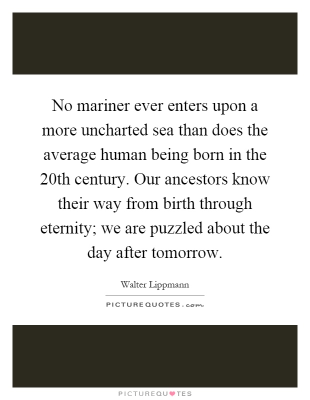 No mariner ever enters upon a more uncharted sea than does the average human being born in the 20th century. Our ancestors know their way from birth through eternity; we are puzzled about the day after tomorrow Picture Quote #1