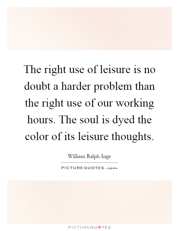 The right use of leisure is no doubt a harder problem than the right use of our working hours. The soul is dyed the color of its leisure thoughts Picture Quote #1