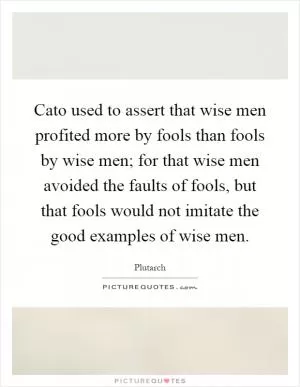 Cato used to assert that wise men profited more by fools than fools by wise men; for that wise men avoided the faults of fools, but that fools would not imitate the good examples of wise men Picture Quote #1