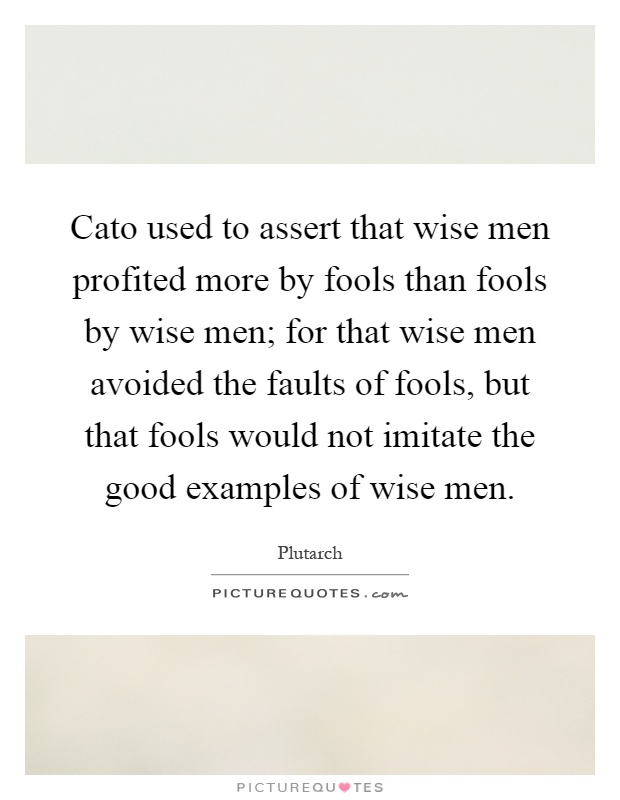 Cato used to assert that wise men profited more by fools than fools by wise men; for that wise men avoided the faults of fools, but that fools would not imitate the good examples of wise men Picture Quote #1