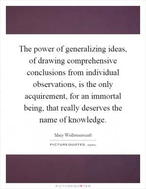 The power of generalizing ideas, of drawing comprehensive conclusions from individual observations, is the only acquirement, for an immortal being, that really deserves the name of knowledge Picture Quote #1