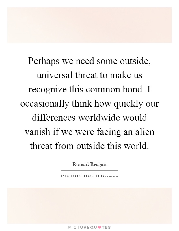 Perhaps we need some outside, universal threat to make us recognize this common bond. I occasionally think how quickly our differences worldwide would vanish if we were facing an alien threat from outside this world Picture Quote #1