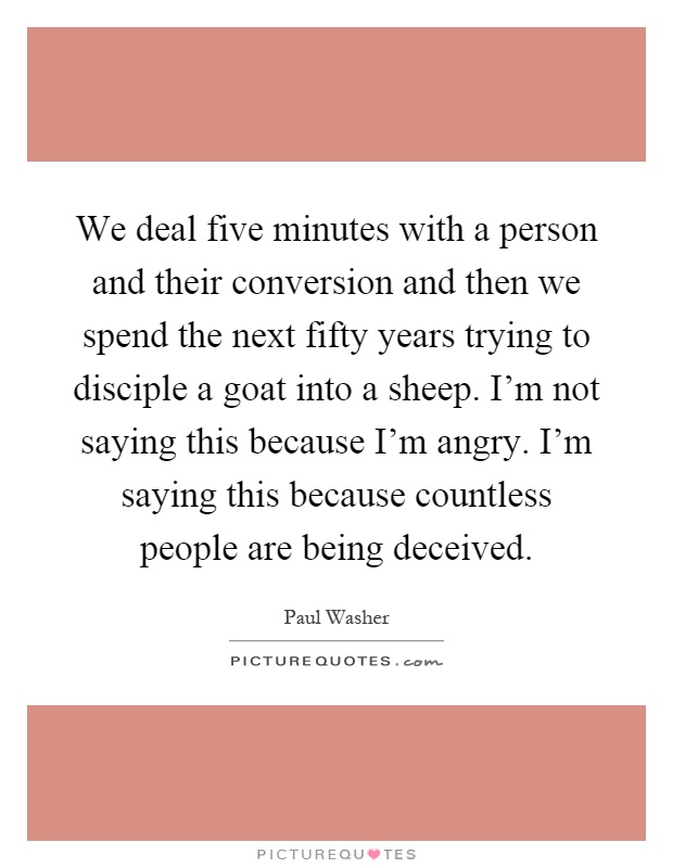 We deal five minutes with a person and their conversion and then we spend the next fifty years trying to disciple a goat into a sheep. I'm not saying this because I'm angry. I'm saying this because countless people are being deceived Picture Quote #1