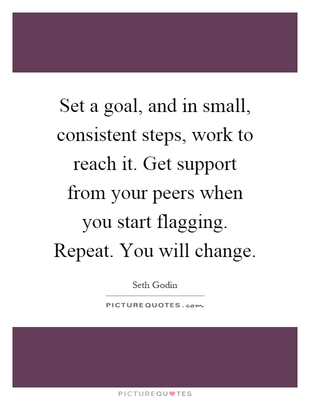 Set a goal, and in small, consistent steps, work to reach it. Get support from your peers when you start flagging. Repeat. You will change Picture Quote #1