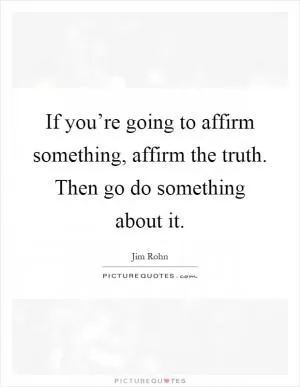If you’re going to affirm something, affirm the truth. Then go do something about it Picture Quote #1