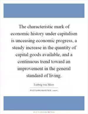 The characteristic mark of economic history under capitalism is unceasing economic progress, a steady increase in the quantity of capital goods available, and a continuous trend toward an improvement in the general standard of living Picture Quote #1