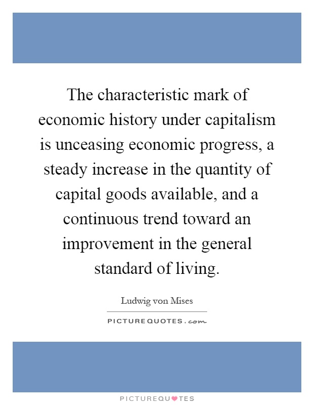 The characteristic mark of economic history under capitalism is unceasing economic progress, a steady increase in the quantity of capital goods available, and a continuous trend toward an improvement in the general standard of living Picture Quote #1