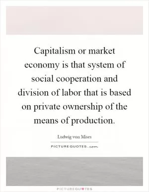Capitalism or market economy is that system of social cooperation and division of labor that is based on private ownership of the means of production Picture Quote #1