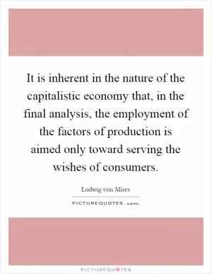 It is inherent in the nature of the capitalistic economy that, in the final analysis, the employment of the factors of production is aimed only toward serving the wishes of consumers Picture Quote #1